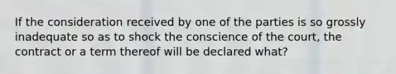 If the consideration received by one of the parties is so grossly inadequate so as to shock the conscience of the court, the contract or a term thereof will be declared what?