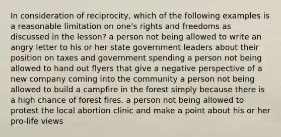 In consideration of reciprocity, which of the following examples is a reasonable limitation on one's rights and freedoms as discussed in the lesson? a person not being allowed to write an angry letter to his or her state government leaders about their position on taxes and government spending a person not being allowed to hand out flyers that give a negative perspective of a new company coming into the community a person not being allowed to build a campfire in the forest simply because there is a high chance of forest fires. a person not being allowed to protest the local abortion clinic and make a point about his or her pro-life views