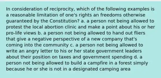 In consideration of reciprocity, which of the following examples is a reasonable limitation of one's rights an freedoms otherwise guaranteed by the Constitution? a. a person not being allowed to protest the local abortion clinic and make a point about his or her pro-life views b. a person not being allowed to hand out fliers that give a negative perspective of a new company that's coming into the community c. a person not being allowed to write an angry letter to his or her state government leaders about their position on taxes and government spending d. a person not being allowed to build a campfire in a forest simply because he or she is not in a designated camping area