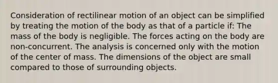 Consideration of rectilinear motion of an object can be simplified by treating the motion of the body as that of a particle if: The mass of the body is negligible. The forces acting on the body are non-concurrent. The analysis is concerned only with the motion of the center of mass. The dimensions of the object are small compared to those of surrounding objects.