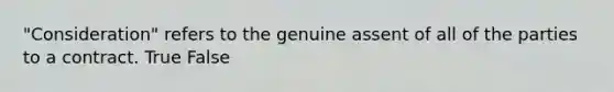 "Consideration" refers to the genuine assent of all of the parties to a contract. True False