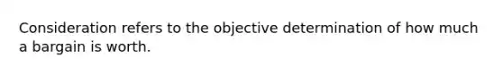 Consideration refers to the objective determination of how much a bargain is worth.