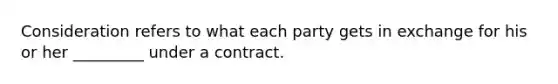 Consideration refers to what each party gets in exchange for his or her _________ under a contract.