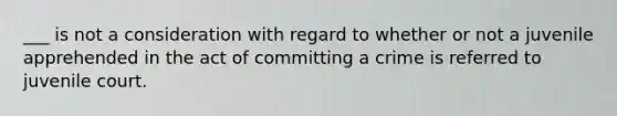 ___ is not a consideration with regard to whether or not a juvenile apprehended in the act of committing a crime is referred to juvenile court.