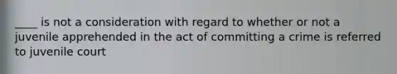 ____ is not a consideration with regard to whether or not a juvenile apprehended in the act of committing a crime is referred to juvenile court