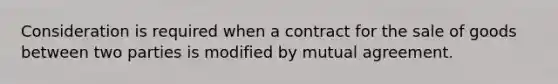 Consideration is required when a contract for the sale of goods between two parties is modified by mutual agreement.