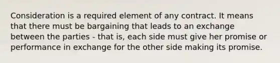 Consideration is a required element of any contract. It means that there must be bargaining that leads to an exchange between the parties - that is, each side must give her promise or performance in exchange for the other side making its promise.