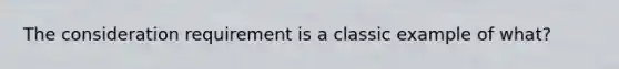 The consideration requirement is a classic example of what?