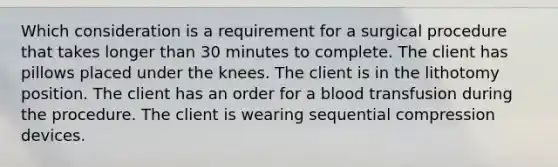 Which consideration is a requirement for a surgical procedure that takes longer than 30 minutes to complete. The client has pillows placed under the knees. The client is in the lithotomy position. The client has an order for a blood transfusion during the procedure. The client is wearing sequential compression devices.