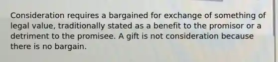 Consideration requires a bargained for exchange of something of legal value, traditionally stated as a benefit to the promisor or a detriment to the promisee. A gift is not consideration because there is no bargain.