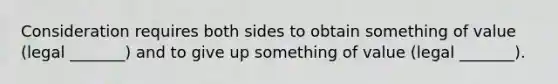 Consideration requires both sides to obtain something of value (legal _______) and to give up something of value (legal _______).