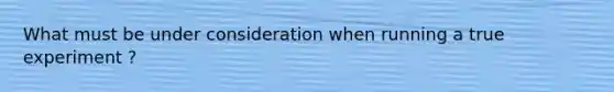 What must be under consideration when running a true experiment ?