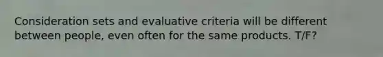 Consideration sets and evaluative criteria will be different between people, even often for the same products. T/F?