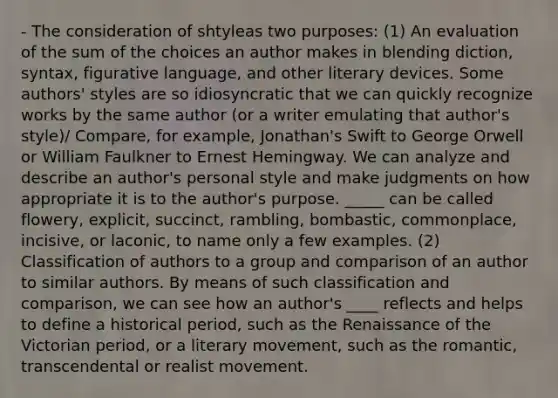 - The consideration of shtyleas two purposes: (1) An evaluation of the sum of the choices an author makes in blending diction, syntax, figurative language, and other literary devices. Some authors' styles are so idiosyncratic that we can quickly recognize works by the same author (or a writer emulating that author's style)/ Compare, for example, Jonathan's Swift to George Orwell or William Faulkner to Ernest Hemingway. We can analyze and describe an author's personal style and make judgments on how appropriate it is to the author's purpose. _____ can be called flowery, explicit, succinct, rambling, bombastic, commonplace, incisive, or laconic, to name only a few examples. (2) Classification of authors to a group and comparison of an author to similar authors. By means of such classification and comparison, we can see how an author's ____ reflects and helps to define a historical period, such as the Renaissance of the Victorian period, or a literary movement, such as the romantic, transcendental or realist movement.