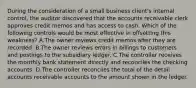 During the consideration of a small business client's internal control, the auditor discovered that the accounts receivable clerk approves credit memos and has access to cash. Which of the following controls would be most effective in offsetting this weakness? A.The owner reviews credit memos after they are recorded. B.The owner reviews errors in billings to customers and postings to the subsidiary ledger. C.The controller receives the monthly bank statement directly and reconciles the checking accounts. D.The controller reconciles the total of the detail accounts receivable accounts to the amount shown in the ledger.