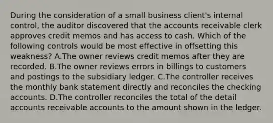 During the consideration of a small business client's internal control, the auditor discovered that the accounts receivable clerk approves credit memos and has access to cash. Which of the following controls would be most effective in offsetting this weakness? A.The owner reviews credit memos after they are recorded. B.The owner reviews errors in billings to customers and postings to the subsidiary ledger. C.The controller receives the monthly bank statement directly and reconciles the checking accounts. D.The controller reconciles the total of the detail accounts receivable accounts to the amount shown in the ledger.