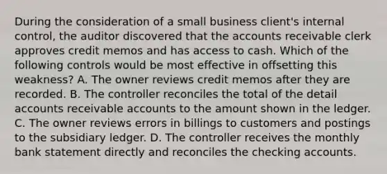 During the consideration of a small business client's internal control, the auditor discovered that the accounts receivable clerk approves credit memos and has access to cash. Which of the following controls would be most effective in offsetting this weakness? A. The owner reviews credit memos after they are recorded. B. The controller reconciles the total of the detail accounts receivable accounts to the amount shown in the ledger. C. The owner reviews errors in billings to customers and postings to the subsidiary ledger. D. The controller receives the monthly bank statement directly and reconciles the checking accounts.