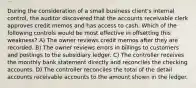 During the consideration of a small business client's internal control, the auditor discovered that the accounts receivable clerk approves credit memos and has access to cash. Which of the following controls would be most effective in offsetting this weakness? A) The owner reviews credit memos after they are recorded. B) The owner reviews errors in billings to customers and postings to the subsidiary ledger. C) The controller receives the monthly bank statement directly and reconciles the checking accounts. D) The controller reconciles the total of the detail accounts receivable accounts to the amount shown in the ledger.