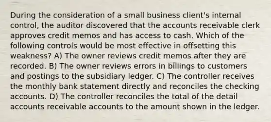 During the consideration of a small business client's internal control, the auditor discovered that the accounts receivable clerk approves credit memos and has access to cash. Which of the following controls would be most effective in offsetting this weakness? A) The owner reviews credit memos after they are recorded. B) The owner reviews errors in billings to customers and postings to the subsidiary ledger. C) The controller receives the monthly bank statement directly and reconciles the checking accounts. D) The controller reconciles the total of the detail accounts receivable accounts to the amount shown in the ledger.