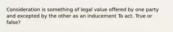 Consideration is something of legal value offered by one party and excepted by the other as an inducement To act. True or false?