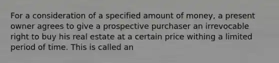 For a consideration of a specified amount of money, a present owner agrees to give a prospective purchaser an irrevocable right to buy his real estate at a certain price withing a limited period of time. This is called an