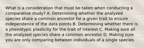 What is a consideration that must be taken when conducting a comparative study? A. Determining whether the analyzed species share a common ancestor for a given trait to ensure independence of the data points B. Determining whether there is a phenotypic plasticity for the trait of interest C. Making sure all the analyzed species share a common ancestor D. Making sure you are only comparing between individuals of a single species