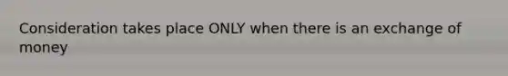 Consideration takes place ONLY when there is an exchange of money