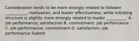 Consideration tends to be more strongly related to follower ___________, motivation, and leader effectiveness, while initiating structure is slightly more strongly related to leader __________. A. job performance; satisfaction B. commitment; job performance C. job performance; commitment D. satisfaction; job performance Submit