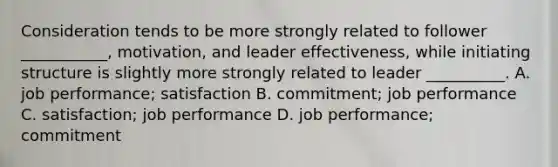 Consideration tends to be more strongly related to follower ___________, motivation, and leader effectiveness, while initiating structure is slightly more strongly related to leader __________. A. job performance; satisfaction B. commitment; job performance C. satisfaction; job performance D. job performance; commitment