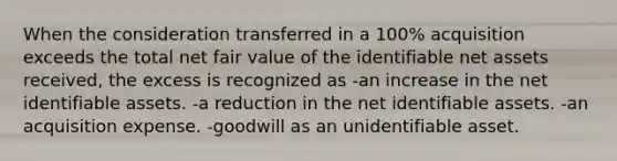 When the consideration transferred in a 100% acquisition exceeds the total net fair value of the identifiable net assets received, the excess is recognized as -an increase in the net identifiable assets. -a reduction in the net identifiable assets. -an acquisition expense. -goodwill as an unidentifiable asset.