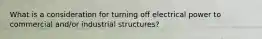 What is a consideration for turning off electrical power to commercial and/or industrial structures?