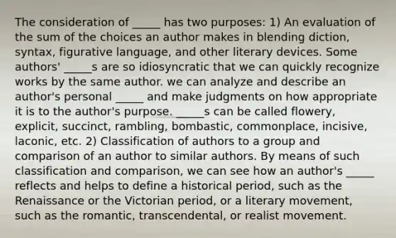 The consideration of _____ has two purposes: 1) An evaluation of the sum of the choices an author makes in blending diction, syntax, figurative language, and other literary devices. Some authors' _____s are so idiosyncratic that we can quickly recognize works by the same author. we can analyze and describe an author's personal _____ and make judgments on how appropriate it is to the author's purpose. _____s can be called flowery, explicit, succinct, rambling, bombastic, commonplace, incisive, laconic, etc. 2) Classification of authors to a group and comparison of an author to similar authors. By means of such classification and comparison, we can see how an author's _____ reflects and helps to define a historical period, such as the Renaissance or the Victorian period, or a literary movement, such as the romantic, transcendental, or realist movement.