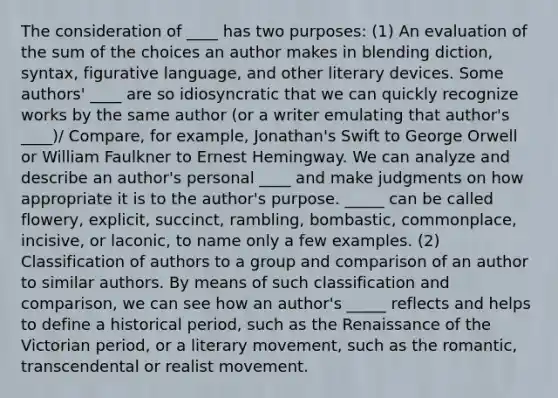 The consideration of ____ has two purposes: (1) An evaluation of the sum of the choices an author makes in blending diction, syntax, figurative language, and other literary devices. Some authors' ____ are so idiosyncratic that we can quickly recognize works by the same author (or a writer emulating that author's ____)/ Compare, for example, Jonathan's Swift to George Orwell or William Faulkner to Ernest Hemingway. We can analyze and describe an author's personal ____ and make judgments on how appropriate it is to the author's purpose. _____ can be called flowery, explicit, succinct, rambling, bombastic, commonplace, incisive, or laconic, to name only a few examples. (2) Classification of authors to a group and comparison of an author to similar authors. By means of such classification and comparison, we can see how an author's _____ reflects and helps to define a historical period, such as the Renaissance of the Victorian period, or a literary movement, such as the romantic, transcendental or realist movement.