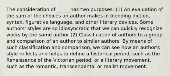 The consideration of _____ has two purposes: (1) An evaluation of the sum of the choices an author makes in blending diction, syntax, figurative language, and other literary devices. Some authors' styles are so idiosyncratic that we can quickly recognize works by the same author (2) Classification of authors to a group and comparison of an author to similar authors. By means of such classification and comparison, we can see how an author's style reflects and helps to define a historical period, such as the Renaissance of the Victorian period, or a literary movement, such as the romantic, transcendental or realist movement.