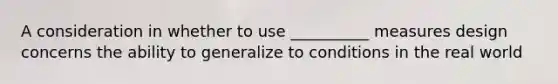 A consideration in whether to use __________ measures design concerns the ability to generalize to conditions in the real world