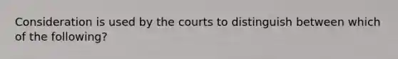 Consideration is used by the courts to distinguish between which of the following?