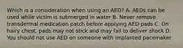 Which is a consideration when using an AED? A. AEDs can be used while victim is submerged in water B. Never remove transdermal medication patch before applying AED pads C. On hairy chest, pads may not stick and may fail to deliver shock D. You should not use AED on someone with implanted pacemaker