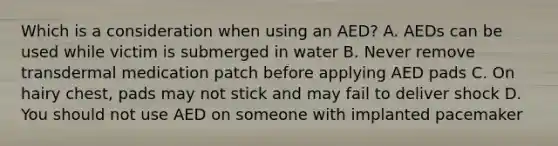 Which is a consideration when using an AED? A. AEDs can be used while victim is submerged in water B. Never remove transdermal medication patch before applying AED pads C. On hairy chest, pads may not stick and may fail to deliver shock D. You should not use AED on someone with implanted pacemaker