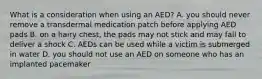 What is a consideration when using an AED? A. you should never remove a transdermal medication patch before applying AED pads B. on a hairy chest, the pads may not stick and may fail to deliver a shock C. AEDs can be used while a victim is submerged in water D. you should not use an AED on someone who has an implanted pacemaker