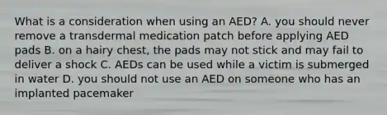 What is a consideration when using an AED? A. you should never remove a transdermal medication patch before applying AED pads B. on a hairy chest, the pads may not stick and may fail to deliver a shock C. AEDs can be used while a victim is submerged in water D. you should not use an AED on someone who has an implanted pacemaker