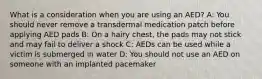 What is a consideration when you are using an AED? A: You should never remove a transdermal medication patch before applying AED pads B: On a hairy chest, the pads may not stick and may fail to deliver a shock C: AEDs can be used while a victim is submerged in water D: You should not use an AED on someone with an implanted pacemaker