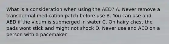 What is a consideration when using the AED? A. Never remove a transdermal medication patch before use B. You can use and AED if the victim is submerged in water C. On hairy chest the pads wont stick and might not shock D. Never use and AED on a person with a pacemaker