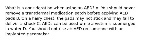 What is a consideration when using an AED? A. You should never remove a transdermal medication patch before applying AED pads B. On a hairy chest, the pads may not stick and may fail to deliver a shock C. AEDs can be used while a victim is submerged in water D. You should not use an AED on someone with an implanted pacemaker