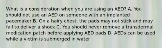 What is a consideration when you are using an AED? A. You should not use an AED on someone with an implanted pacemaker B. On a hairy chest, the pads may not stick and may fail to deliver a shock C. You should never remove a transdermal medication patch before applying AED pads D. AEDs can be used while a victim is submerged in water