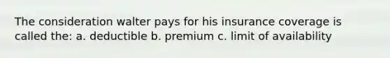 The consideration walter pays for his insurance coverage is called the: a. deductible b. premium c. limit of availability