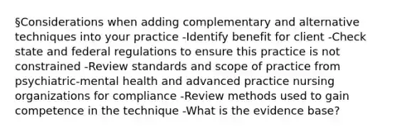 §Considerations when adding complementary and alternative techniques into your practice -Identify benefit for client -Check state and federal regulations to ensure this practice is not constrained -Review standards and scope of practice from psychiatric-mental health and advanced practice nursing organizations for compliance -Review methods used to gain competence in the technique -What is the evidence base?