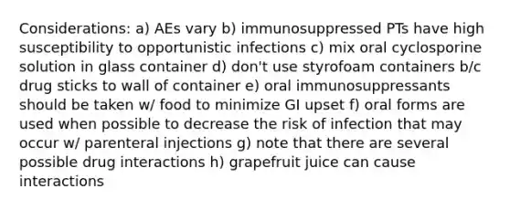 Considerations: a) AEs vary b) immunosuppressed PTs have high susceptibility to opportunistic infections c) mix oral cyclosporine solution in glass container d) don't use styrofoam containers b/c drug sticks to wall of container e) oral immunosuppressants should be taken w/ food to minimize GI upset f) oral forms are used when possible to decrease the risk of infection that may occur w/ parenteral injections g) note that there are several possible drug interactions h) grapefruit juice can cause interactions