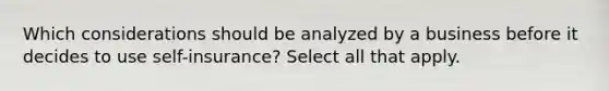 Which considerations should be analyzed by a business before it decides to use self-insurance? Select all that apply.