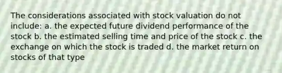 The considerations associated with stock valuation do not include: a. the expected future dividend performance of the stock b. the estimated selling time and price of the stock c. the exchange on which the stock is traded d. the market return on stocks of that type