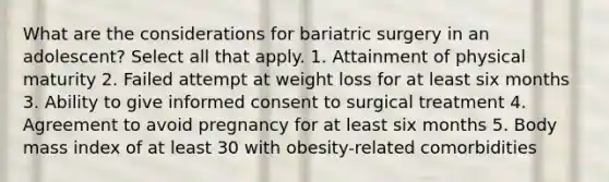 What are the considerations for bariatric surgery in an adolescent? Select all that apply. 1. Attainment of physical maturity 2. Failed attempt at weight loss for at least six months 3. Ability to give informed consent to surgical treatment 4. Agreement to avoid pregnancy for at least six months 5. Body mass index of at least 30 with obesity-related comorbidities